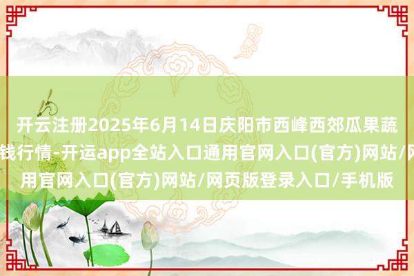 开云注册2025年6月14日庆阳市西峰西郊瓜果蔬菜批发有限包袱公司价钱行情-开运app全站入口通用官网入口(官方)网站/网页版登录入口/手机版 开云注册2025年6月14日庆阳市西峰西郊瓜果蔬菜批发有限包袱公司价钱行情-开运app全站入口通用官网入口(官方)网站/网页版登录入口/手机版