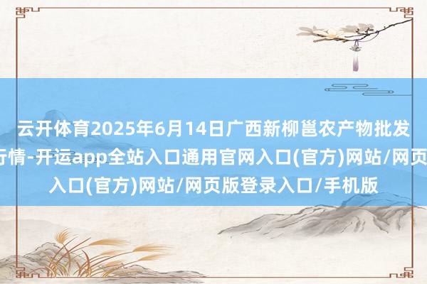 云开体育2025年6月14日广西新柳邕农产物批发商场有限公司价钱行情-开运app全站入口通用官网入口(官方)网站/网页版登录入口/手机版 云开体育2025年6月14日广西新柳邕农产物批发商场有限公司价钱行情-开运app全站入口通用官网入口(官方)网站/网页版登录入口/手机版