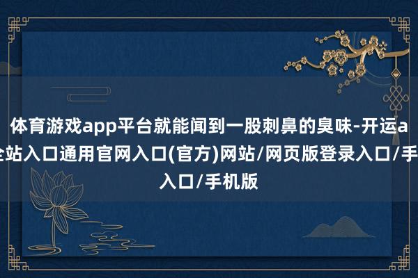 体育游戏app平台就能闻到一股刺鼻的臭味-开运app全站入口通用官网入口(官方)网站/网页版登录入口/手机版 体育游戏app平台就能闻到一股刺鼻的臭味-开运app全站入口通用官网入口(官方)网站/网页版登录入口/手机版