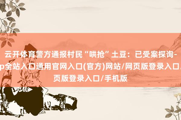 云开体育警方通报村民“哄抢”土豆:已受案探询-开运app全站入口通用官网入口(官方)网站/网页版登录入口/手机版 云开体育警方通报村民“哄抢”土豆:已受案探询-开运app全站入口通用官网入口(官方)网站/网页版登录入口/手机版
