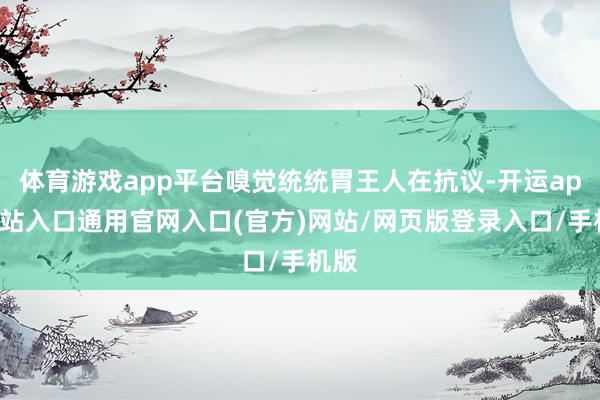 体育游戏app平台嗅觉统统胃王人在抗议-开运app全站入口通用官网入口(官方)网站/网页版登录入口/手机版