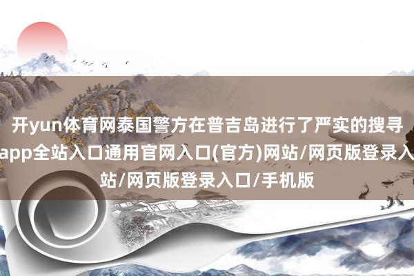 开yun体育网泰国警方在普吉岛进行了严实的搜寻责任-开运app全站入口通用官网入口(官方)网站/网页版登录入口/手机版 开yun体育网泰国警方在普吉岛进行了严实的搜寻责任-开运app全站入口通用官网入口(官方)网站/网页版登录入口/手机版
