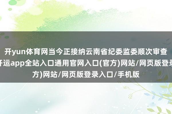 开yun体育网当今正接纳云南省纪委监委顺次审查和监察拜谒-开运app全站入口通用官网入口(官方)网站/网页版登录入口/手机版