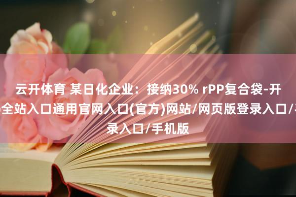 云开体育 某日化企业:接纳30% rPP复合袋-开运app全站入口通用官网入口(官方)网站/网页版登录入口/手机版 云开体育 某日化企业:接纳30% rPP复合袋-开运app全站入口通用官网入口(官方)网站/网页版登录入口/手机版