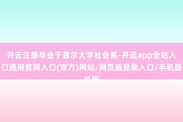 开云注册毕业于首尔大学社会系-开运app全站入口通用官网入口(官方)网站/网页版登录入口/手机版