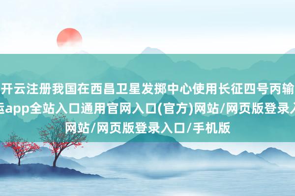 开云注册我国在西昌卫星发掷中心使用长征四号丙输送火箭-开运app全站入口通用官网入口(官方)网站/网页版登录入口/手机版