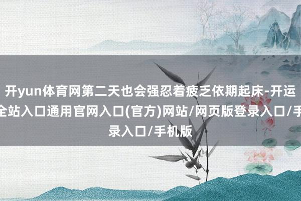 开yun体育网第二天也会强忍着疲乏依期起床-开运app全站入口通用官网入口(官方)网站/网页版登录入口/手机版 开yun体育网第二天也会强忍着疲乏依期起床-开运app全站入口通用官网入口(官方)网站/网页版登录入口/手机版