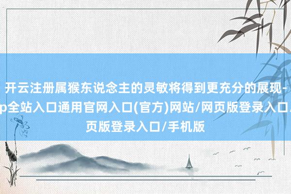 开云注册属猴东说念主的灵敏将得到更充分的展现-开运app全站入口通用官网入口(官方)网站/网页版登录入口/手机版