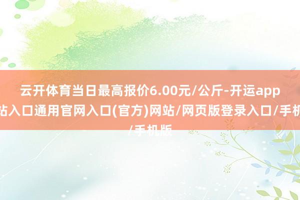 云开体育当日最高报价6.00元/公斤-开运app全站入口通用官网入口(官方)网站/网页版登录入口/手机版 云开体育当日最高报价6.00元/公斤-开运app全站入口通用官网入口(官方)网站/网页版登录入口/手机版