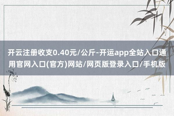 开云注册收支0.40元/公斤-开运app全站入口通用官网入口(官方)网站/网页版登录入口/手机版