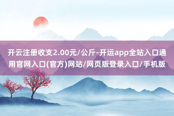 开云注册收支2.00元/公斤-开运app全站入口通用官网入口(官方)网站/网页版登录入口/手机版