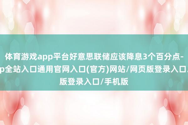 体育游戏app平台好意思联储应该降息3个百分点-开运app全站入口通用官网入口(官方)网站/网页版登录入口/手机版