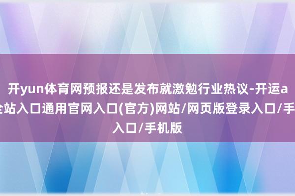 开yun体育网预报还是发布就激勉行业热议-开运app全站入口通用官网入口(官方)网站/网页版登录入口/手机版 开yun体育网预报还是发布就激勉行业热议-开运app全站入口通用官网入口(官方)网站/网页版登录入口/手机版
