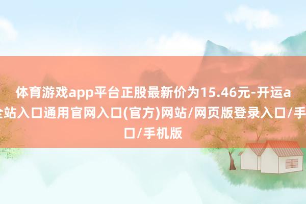 体育游戏app平台正股最新价为15.46元-开运app全站入口通用官网入口(官方)网站/网页版登录入口/手机版