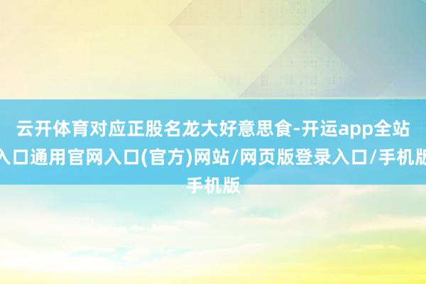 云开体育对应正股名龙大好意思食-开运app全站入口通用官网入口(官方)网站/网页版登录入口/手机版