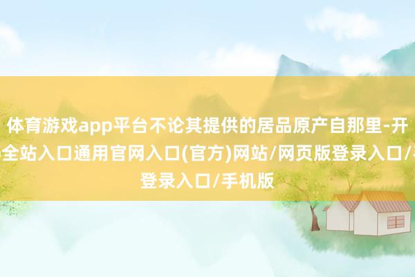 体育游戏app平台不论其提供的居品原产自那里-开运app全站入口通用官网入口(官方)网站/网页版登录入口/手机版 体育游戏app平台不论其提供的居品原产自那里-开运app全站入口通用官网入口(官方)网站/网页版登录入口/手机版