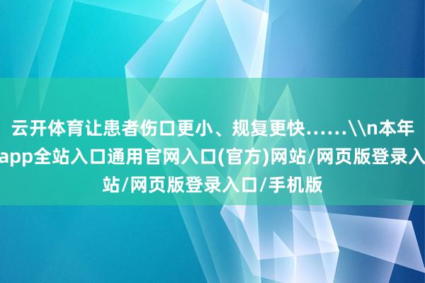 云开体育让患者伤口更小、规复更快……\n本年以来-开运app全站入口通用官网入口(官方)网站/网页版登录入口/手机版 云开体育让患者伤口更小、规复更快……\n本年以来-开运app全站入口通用官网入口(官方)网站/网页版登录入口/手机版