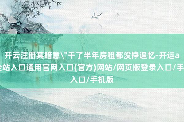 开云注册其暗意"干了半年房租都没挣追忆-开运app全站入口通用官网入口(官方)网站/网页版登录入口/手机版 开云注册其暗意"干了半年房租都没挣追忆-开运app全站入口通用官网入口(官方)网站/网页版登录入口/手机版
