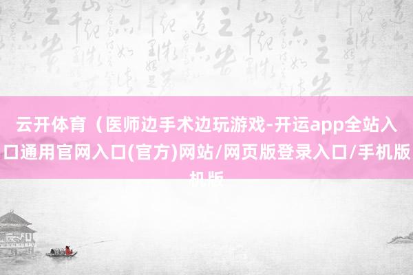 云开体育(医师边手术边玩游戏-开运app全站入口通用官网入口(官方)网站/网页版登录入口/手机版 云开体育(医师边手术边玩游戏-开运app全站入口通用官网入口(官方)网站/网页版登录入口/手机版