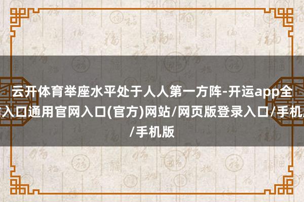 云开体育举座水平处于人人第一方阵-开运app全站入口通用官网入口(官方)网站/网页版登录入口/手机版