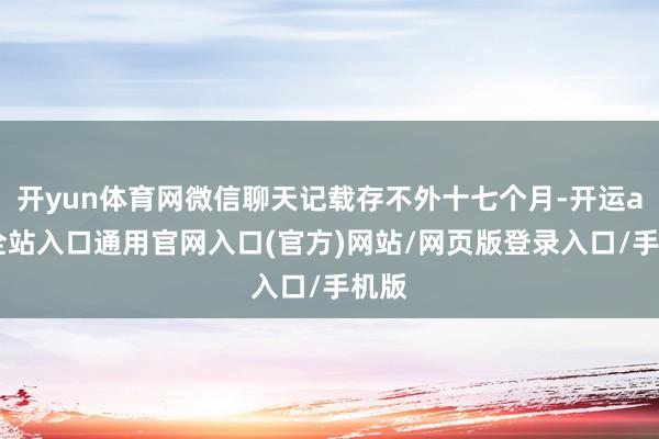 开yun体育网微信聊天记载存不外十七个月-开运app全站入口通用官网入口(官方)网站/网页版登录入口/手机版 开yun体育网微信聊天记载存不外十七个月-开运app全站入口通用官网入口(官方)网站/网页版登录入口/手机版