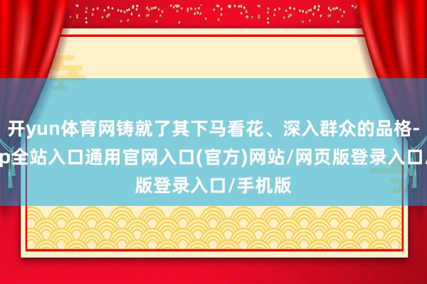 开yun体育网铸就了其下马看花、深入群众的品格-开运app全站入口通用官网入口(官方)网站/网页版登录入口/手机版