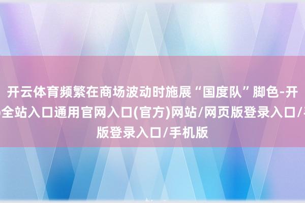 开云体育频繁在商场波动时施展“国度队”脚色-开运app全站入口通用官网入口(官方)网站/网页版登录入口/手机版