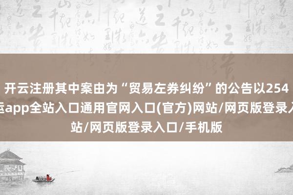 开云注册其中案由为“贸易左券纠纷”的公告以254则居首-开运app全站入口通用官网入口(官方)网站/网页版登录入口/手机版