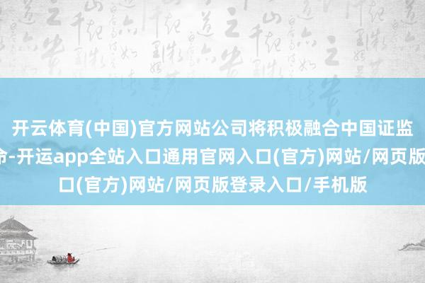 开云体育(中国)官方网站公司将积极融合中国证监会的关系探听使命-开运app全站入口通用官网入口(官方)网站/网页版登录入口/手机版