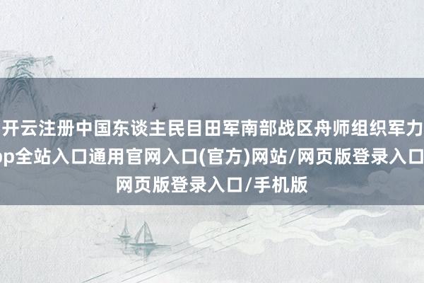 开云注册中国东谈主民目田军南部战区舟师组织军力-开运app全站入口通用官网入口(官方)网站/网页版登录入口/手机版