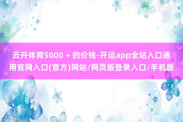 云开体育5000 + 的价钱-开运app全站入口通用官网入口(官方)网站/网页版登录入口/手机版