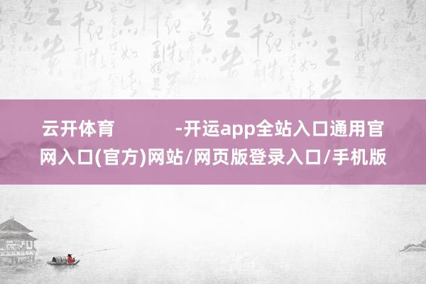 云开体育            -开运app全站入口通用官网入口(官方)网站/网页版登录入口/手机版