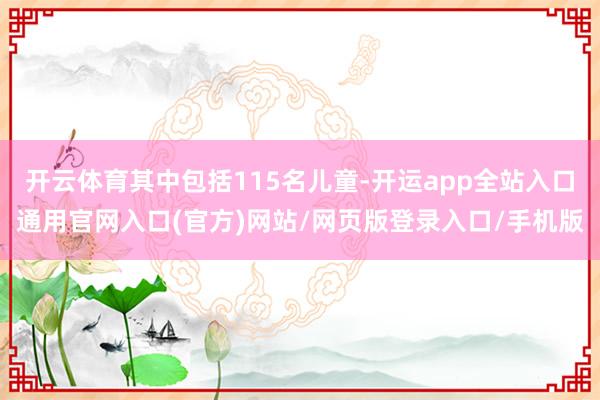 开云体育其中包括115名儿童-开运app全站入口通用官网入口(官方)网站/网页版登录入口/手机版