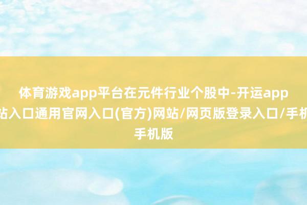 体育游戏app平台　　在元件行业个股中-开运app全站入口通用官网入口(官方)网站/网页版登录入口/手机版