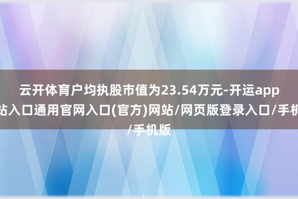 云开体育户均执股市值为23.54万元-开运app全站入口通用官网入口(官方)网站/网页版登录入口/手机版