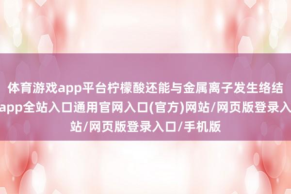 体育游戏app平台柠檬酸还能与金属离子发生络结合用-开运app全站入口通用官网入口(官方)网站/网页版登录入口/手机版 体育游戏app平台柠檬酸还能与金属离子发生络结合用-开运app全站入口通用官网入口(官方)网站/网页版登录入口/手机版