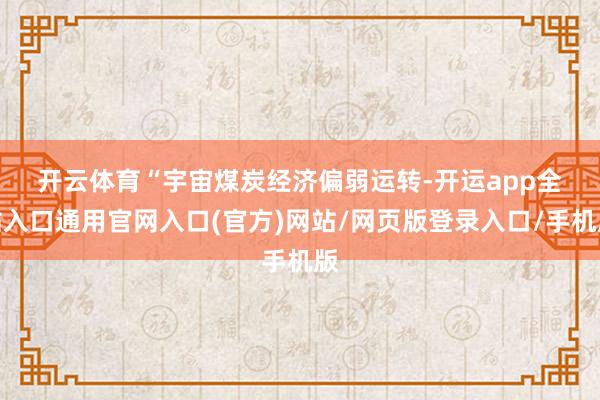 开云体育　　“宇宙煤炭经济偏弱运转-开运app全站入口通用官网入口(官方)网站/网页版登录入口/手机版