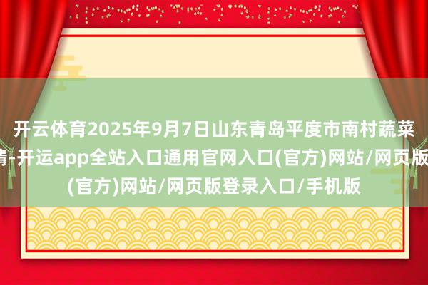 开云体育2025年9月7日山东青岛平度市南村蔬菜批发阛阓价钱行情-开运app全站入口通用官网入口(官方)网站/网页版登录入口/手机版