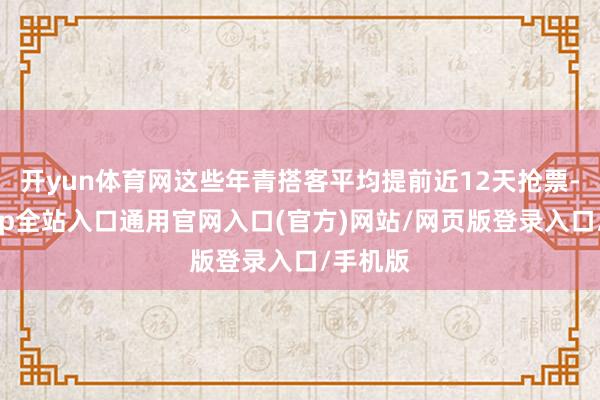 开yun体育网这些年青搭客平均提前近12天抢票-开运app全站入口通用官网入口(官方)网站/网页版登录入口/手机版