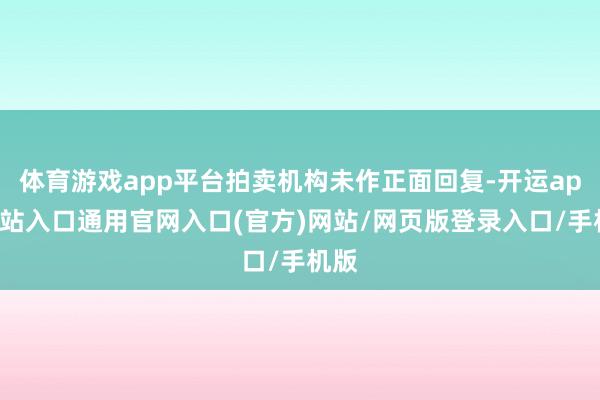体育游戏app平台拍卖机构未作正面回复-开运app全站入口通用官网入口(官方)网站/网页版登录入口/手机版