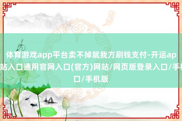 体育游戏app平台卖不掉就我方刷钱支付-开运app全站入口通用官网入口(官方)网站/网页版登录入口/手机版
