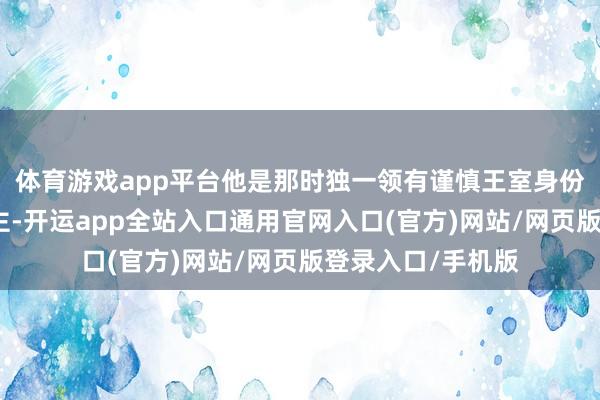 体育游戏app平台他是那时独一领有谨慎王室身份的男性禁受东谈主-开运app全站入口通用官网入口(官方)网站/网页版登录入口/手机版