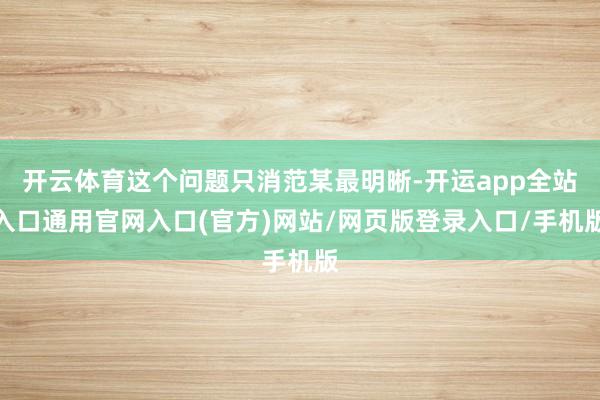 开云体育这个问题只消范某最明晰-开运app全站入口通用官网入口(官方)网站/网页版登录入口/手机版