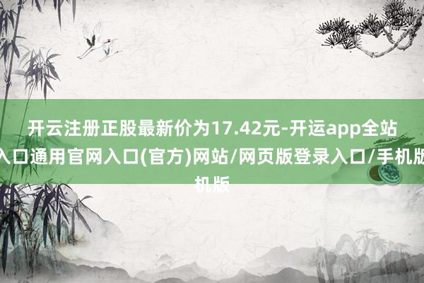 开云注册正股最新价为17.42元-开运app全站入口通用官网入口(官方)网站/网页版登录入口/手机版