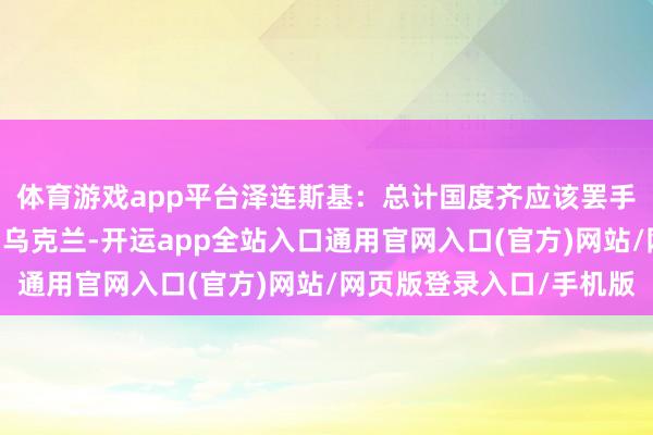 体育游戏app平台泽连斯基：总计国度齐应该罢手筹议我方 多思思咱们乌克兰-开运app全站入口通用官网入口(官方)网站/网页版登录入口/手机版