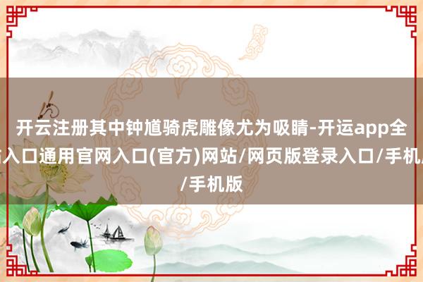 开云注册其中钟馗骑虎雕像尤为吸睛-开运app全站入口通用官网入口(官方)网站/网页版登录入口/手机版
