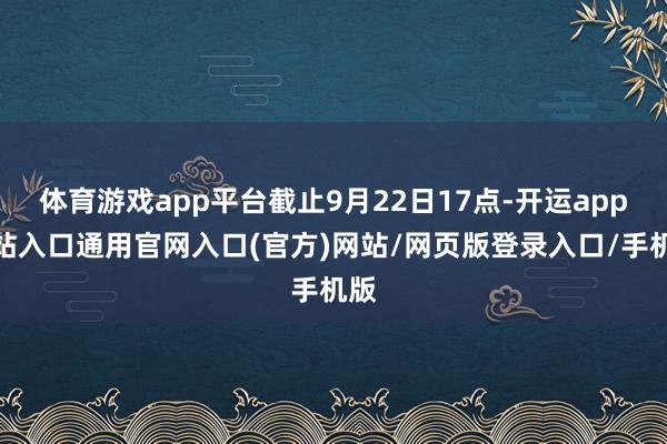 体育游戏app平台截止9月22日17点-开运app全站入口通用官网入口(官方)网站/网页版登录入口/手机版