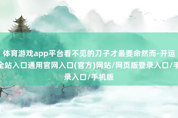 体育游戏app平台看不见的刀子才最要命然而-开运app全站入口通用官网入口(官方)网站/网页版登录入口/手机版