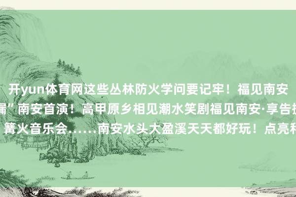 开yun体育网这些丛林防火学问要记牢！福见南安·享告捷 | “麻花疏漏”南安首演！高甲原乡相见潮水笑剧福见南安·享告捷 | 摸鱼捉泥鳅大战、篝火音乐会……南安水头大盈溪天天都好玩！点亮和发布于：福建省-开运app全站入口通用官网入口(官方)网站/网页版登录入口/手机版