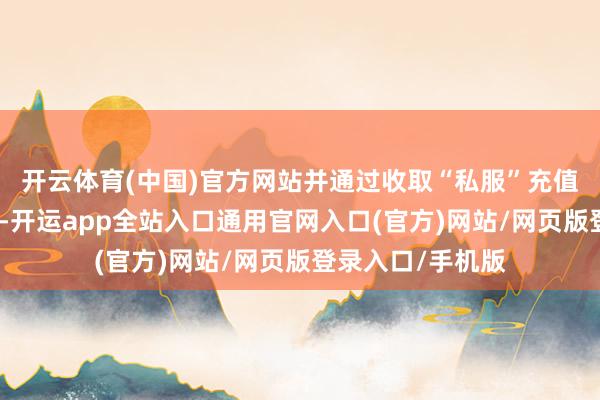开云体育(中国)官方网站并通过收取“私服”充值款牟取犯警收益-开运app全站入口通用官网入口(官方)网站/网页版登录入口/手机版